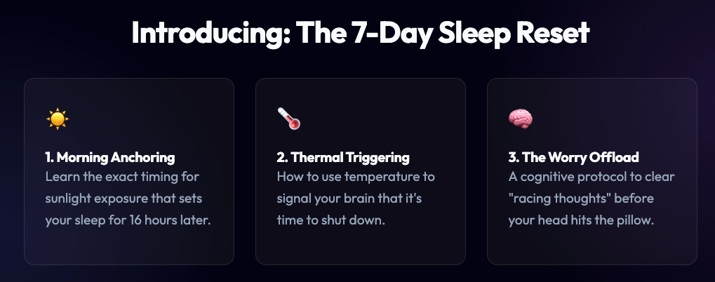 Introducing: The 7-Day Sleep Reset 1. Morning Anchoring
Learn the exact timing for sunlight exposure that sets your sleep for 16 hours later. 2. Thermal Triggering
How to use temperature to signal your brain that it's time to shut down. 3. The Worry Offload
A cognitive protocol to clear
"racing thoughts" before your head hits the pillow.